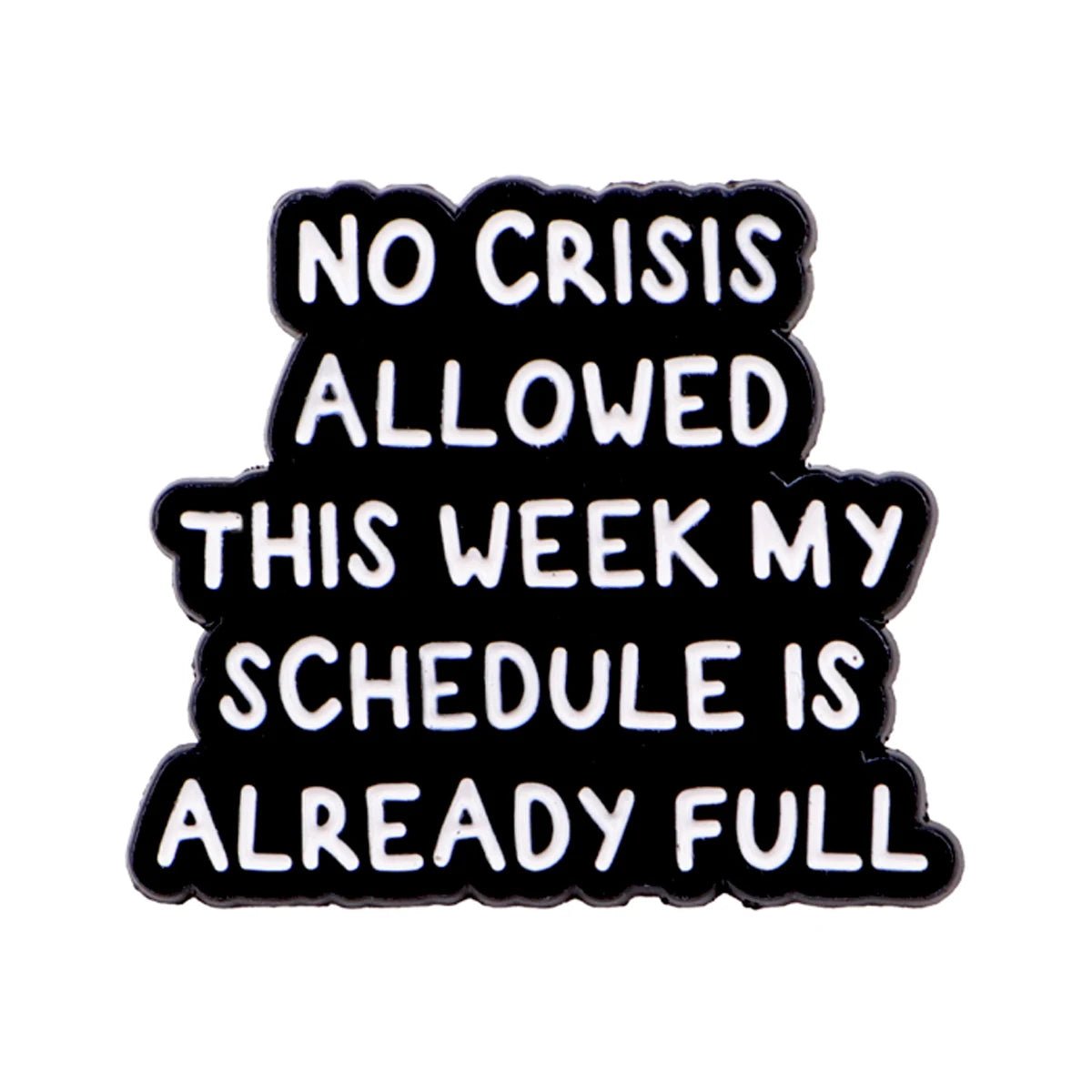 Black enamel pin with white text that reads NO CRISIS ALLOWED THIS WEEK MY SCHEDULE IS ALREADY FULL